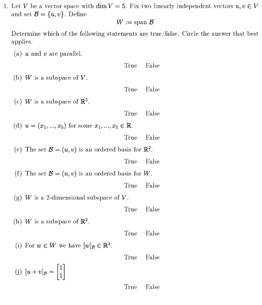 1. Let V be a vector space with dim V = 5. Fix two linearly independent vectors u, v ? V and set ? = u, v. Define
W := span ?
Determine which of the following statements are true/false. Circle the answer that best applies.
(a) u and v are parallel.
True False
(b) W is a subspace of V.
True False
(c) W is a subspace of ??.
True False
(d) u = (x?, ..., x?) for some x?, ..., x? ? ?.
True False
(e) The set ? = (u, v) is an ordered basis for ?².
True False
(f) The set ? = (u, v) is an ordered basis for W.
True False
(g) W is a 2-dimensional subspace of V.
True False
(h) W is a subspace of ?².
True False
(i) For w ? W we have [w]? ? ?².
True False
(j) [u + v]? = [1 1]?
True False