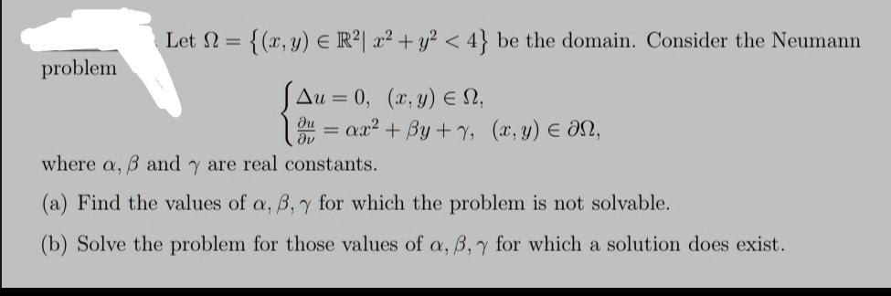 problem
Let Ω = {(x, y) ∈ℝ^2 | x^2 + y^2 < 4} be the domain. Consider the Neumann
Δ u = 0,    (x, y) ∈Ω, 
(∂ u)/(∂ν) = α x^2 + β y + γ,    (x, y) ∈∂Ω,
where α, β and γ are real constants.
(a) Find the values of α, β, γ for which the problem is not solvable.
(b) Solve the problem for those values of α, β, γ for which a solution does exist.