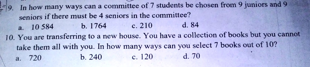 9. In how many ways can a committee of 7 students be chosen from 9 juniors and 9
seniorsif there must be 4 seniors in the committee?
a. 10 584
b. 1764
c. 210
d. 84
10. You are transferring to a new house. You have a collection of books but you cannot
take them all with you. In how many ways can you select 7 books out of 10?
a. 720
b. 240
c. 120
d. 70