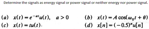 Determine the signals as energy signal or power signal or neither energy nor power signal.
(a) x(t) = e^-atu(t), a > 0
(b) x(t) = A cos(?0t + ?)
(c) x(t) = tu(t).
(d) x[n] = (-0.5)^n u[n]