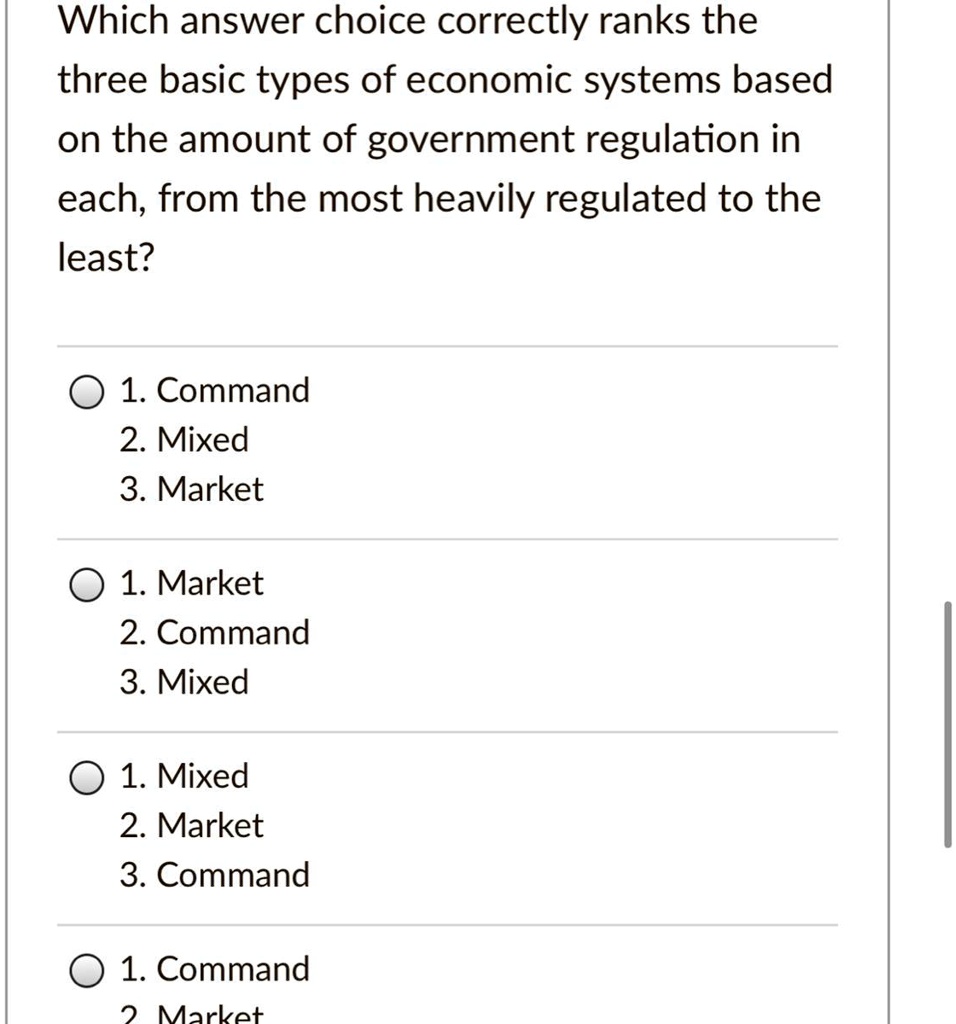 Which answer choice correctly ranks the
three basic types of economic systems based
on the amount of government regulation in
each, from the most heavily regulated to the
least?

1. Command
2. Mixed
3. Market

1. Market
2. Command
3. Mixed

1. Mixed
2. Market
3. Command

1. Command
2. Market