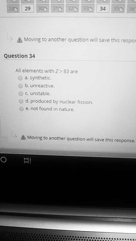 Question 34
All elements with Z > 83 are
a. synthetic.
b. unreactive.
c. unstable.
d. produced by nuclear fission.
e. not found in nature.