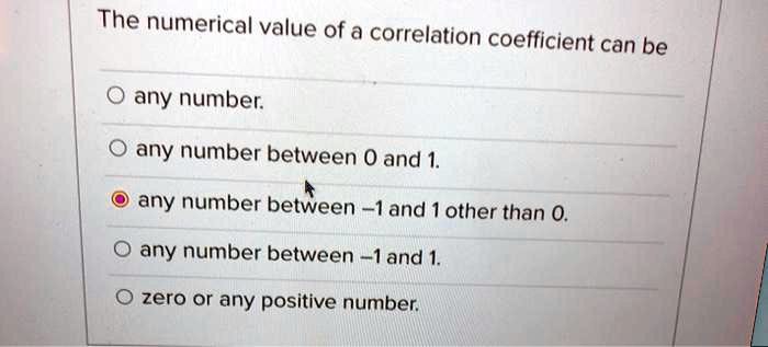 The numerical value of a correlation coefficient can be

any number.
any number between 0 and 1.
any number between -1 and 1 other than 0.
any number between -1 and 1.
zero or any positive number.