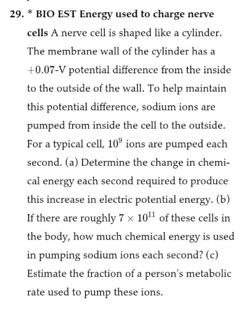 29. * BIO EST Energy used to charge nerve cells A nerve cell is shaped like a cylinder. The membrane wall of the cylinder has a +0.07-V potential difference from the inside to the outside of the wall. To help maintain this potential difference, sodium ions are pumped from inside the cell to the outside. For a typical cell, 10^9 ions are pumped each second. (a) Determine the change in chemical energy each second required to produce this increase in electric potential energy. (b) If there are roughly 7 x 10^11 of these cells in the body, how much chemical energy is used in pumping sodium ions each second? (c) Estimate the fraction of a person's metabolic rate used to pump these ions.