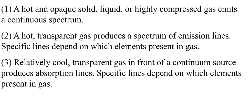 (1) A hot and opaque solid, liquid, or highly compressed gas emits a continuous spectrum.
(2) A hot, transparent gas produces a spectrum of emission lines. Specific lines depend on which elements present in gas.
(3) Relatively cool, transparent gas in front of a continuum source produces absorption lines. Specific lines depend on which elements present in gas.