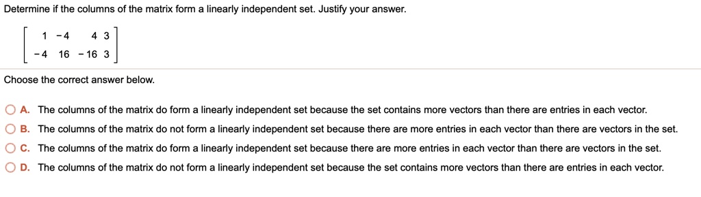 Determine if the columns of the matrix form a linearly independent set. Justify your answer.
[ 1 -4 4 3]
[-4 16 -16 3]
Choose the correct answer below.
A. The columns of the matrix do form a linearly independent set because the set contains more vectors than there are entries in each vector.
B. The columns of the matrix do not form a linearly independent set because there are more entries in each vector than there are vectors in the set.
C. The columns of the matrix do form a linearly independent set because there are more entries in each vector than there are vectors in the set.
D. The columns of the matrix do not form a linearly independent set because the set contains more vectors than there are entries in each vector.