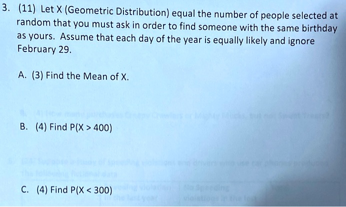 3. (11) Let X (Geometric Distribution) equal the number of people selected at random that you must ask in order to find someone with the same birthday as yours. Assume that each day of the year is equally likely and ignore February 29.

A. (3) Find the Mean of X.

B. (4) Find P(X > 400)

C. (4) Find P(X < 300)