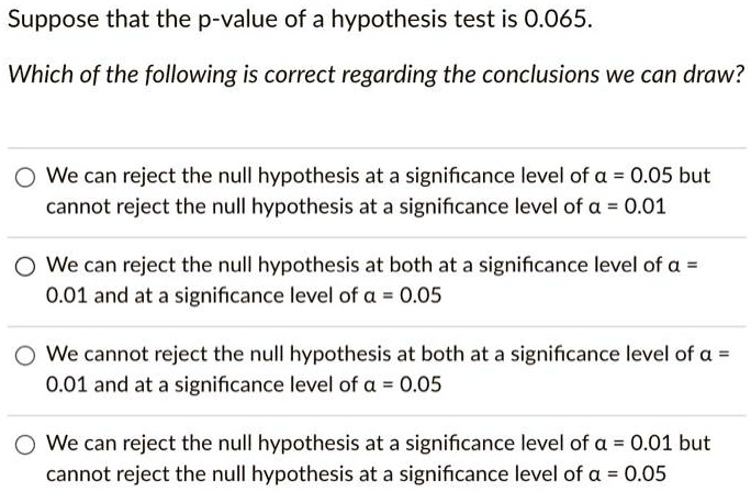 Suppose that the p-value of a hypothesis test is 0.065.
Which of the following is correct regarding the conclusions we can draw?
We can reject the null hypothesis at a significance level of ? = 0.05 but cannot reject the null hypothesis at a significance level of ? = 0.01
We can reject the null hypothesis at both at a significance level of ? = 0.01 and at a significance level of ? = 0.05
We cannot reject the null hypothesis at both at a significance level of ? = 0.01 and at a significance level of ? = 0.05
We can reject the null hypothesis at a significance level of ? = 0.01 but cannot reject the null hypothesis at a significance level of ? = 0.05