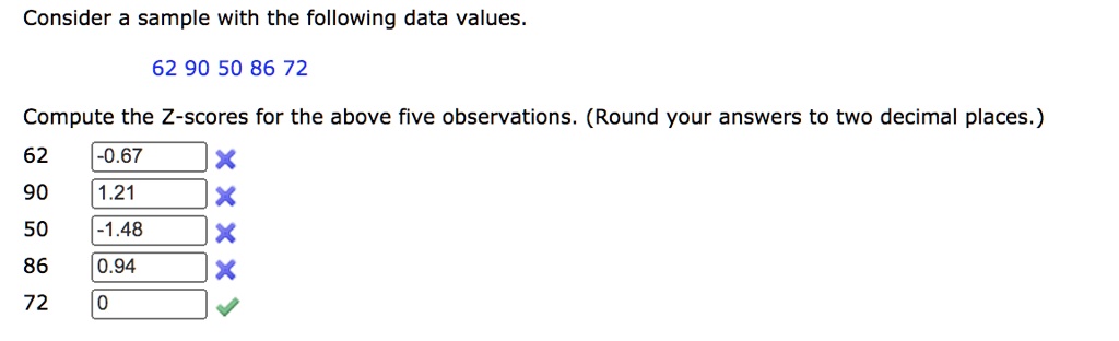 Consider a sample with the following data values. 62 90 50 86 72 Compute the Z-scores for the above five observations. (Round your answers to two decimal places.) 62 -0.67 90 1.21 50 -1.48 86 0.94 72 0