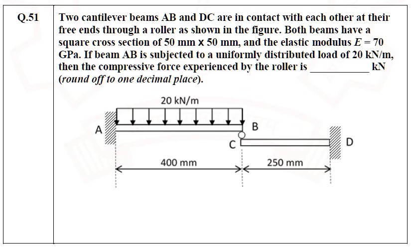 Q.51 Two cantilever beams AB and DC are in contact with each other at their free ends through a roller as shown in the figure. Both beams have a square cross section of 50 mm x 50 mm, and the elastic modulus E = 70 GPa. If beam AB is subjected to a uniformly distributed load of 20 kN/m, then the compressive force experienced by the roller is  kN (round off to one decimal place).