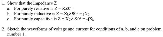 1. Show that the impedance Z
a. For purely resistive is Z = R?0"
b. For purely inductive is Z = XL?90" = jXL
c. For purely capacitive is Z = XC?-90" = -jXL
2. Sketch the waveforms of voltage and current for conditions of a, b, and c on problem number 1.