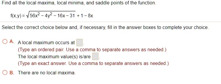 Find all the local maxima, local minima, and saddle points of the function.
f(x,y) = ?(56x^2 - 4y^2 - 16x - 31) + 1 - 8x
Select the correct choice below and, if necessary, fill in the answer boxes to complete your choice.
A. A local maximum occurs at 
(Type an ordered pair. Use a comma to separate answers as needed.)
The local maximum value(s) is/are 
(Type an exact answer. Use a comma to separate answers as needed.)
B. There are no local maxima.
