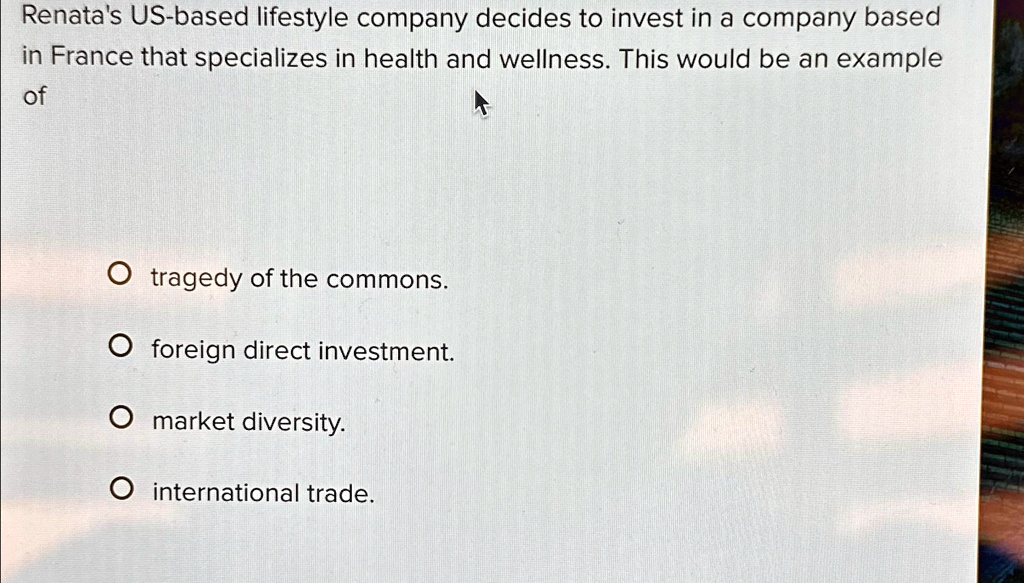 Renata's US-based lifestyle company decides to invest in a company based
in France that specializes in health and wellness. This would be an example
of
? tragedy of the commons.
? foreign direct investment.
? market diversity.
? international trade.