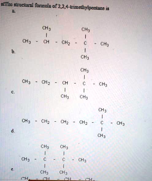 The structural formula of 2,2,4-trimethylpentane is
a.
        CH3        CH3
         |          |
CH3 -   CH  - CH2 - C  - CH3
                    |
                   CH3
b.
                   CH3
                    |
CH3 -  CH2  - CH  - C  - CH3
               |    |
              CH3  CH3
c.
                        CH3
                         |
CH3 -  CH2  - CH2 - CH2 - C - CH3
                         |
                        CH3
d.
        CH3   CH3
         |     |
CH3  -   C  -  C  - CH3
         |     |
        CH3   CH3
e.
CH3  -  CH  -  CH  - CH3