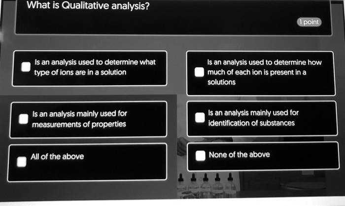 What is Qualitative analysis?
Is an analysis used to determine what type of ions are in a solution
Is an analysis used to determine how much of each ion is present in a solutions
Is an analysis mainly used for measurements of properties
Is an analysis mainly used for identification of substances
All of the above
None of the above