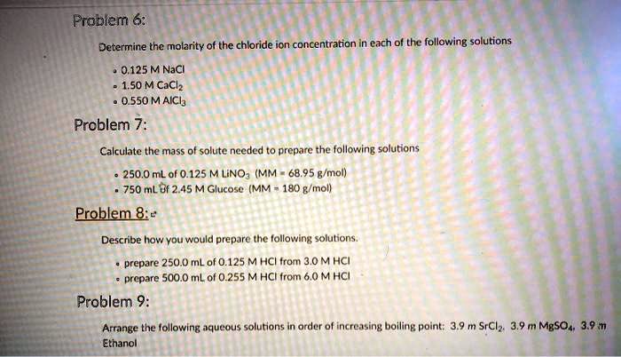 Problem 6:
Determine the molarity of the chloride ion concentration in each of the following solutions
• 0.125 M NaCl
• 1.50 M CaCl2
• 0.550 M AlCl3
Problem 7:
Calculate the mass of solute needed to prepare the following solutions
• 250.0 mL of 0.125 M LiNO3 (MM = 68.95 g/mol)
• 750 mL of 2.45 M Glucose (MM = 180 g/mol)
Problem 8:
Describe how you would prepare the following solutions.
• prepare 250.0 mL of 0.125 M HCl from 3.0 M HCl
• prepare 500.0 mL of 0.255 M HCl from 6.0 M HCl
Problem 9:
Arrange the following aqueous solutions in order of increasing boiling point: 3.9 m SrCl2, 3.9 m MgSO4, 3.9 m Ethanol