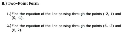 B.) Two-Point Form
1.) Find the equation of the line passing through the points (-2, 1) and
(0, -1).
2.) Find the equation of the line passing through the points (6, -2) and
(8, 2).