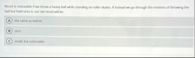 recoil is noticeable if we throw a heavy ball while standing on roller skates if instead we go through the motions of throwing the ball but hold onto it our net recoil will be a the same as  48607
