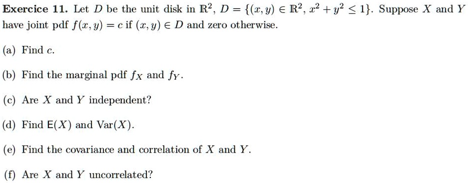 Exercice 11. Let D be the unit disk in R^2, D = {(x, y) ∈R^2, x^2 + y^2 ≤1}. Suppose X and Y have joint pdf f(x, y) = c if (x, y) ∈D and zero otherwise.
(a) Find c.
(b) Find the marginal pdf fx and fy.
(c) Are X and Y independent?
(d) Find E(X) and Var(X).
(e) Find the covariance and correlation of X and Y.
(f) Are X and Y uncorrelated?