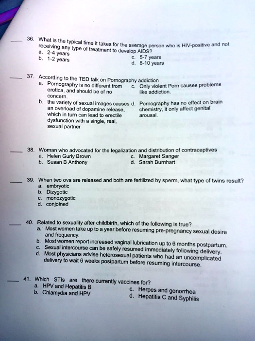 36. What is the typical time it takes for the average person who is HIV-positive and not
receiving any type of treatment to develop AIDS?
a. 2-4 years
b. 1-2 years
c. 5-7 years
d. 8-10 years
37. According to the TED talk on Pornography addiction
a. Pornography is no different from
c. Only violent Porn causes problems
erotica, and should be of no
like addiction.
concern.
b. the variety of sexual images causes d. Pornography has no effect on brain
an overload of dopamine release,
chemistry, it only affect genital
which in turn can lead to erectile
arousal.
dysfunction with a single, real,
sexual partner
38. Woman who advocated for the legalization and distribution of contraceptives
a. Helen Gurly Brown
b. Susan B Anthony
c. Margaret Sanger
d. Sarah Burnhart
39. When two ova are released and both are fertilized by sperm, what type of twins result?
a. embryotic
b. Dizygotic
c. monozygotic
d. conjoined
40. Related to sexuality after childbirth, which of the following is true?
a. Most women take up to a year before resuming pre-pregnancy sexual desire
and frequency.
b. Most women report increased vaginal lubrication up to 6 months postpartum.
c. Sexual intercourse can be safely resumed immediately following delivery.
d. Most physicians advise heterosexual patients who had an uncomplicated
delivery to wait 6 weeks postpartum before resuming intercourse.
41. Which STIs are there currently vaccines for?
a. HPV and Hepatitis B
b. Chlamydia and HPV
c. Herpes and gonorrhea
d. Hepatitis C and Syphilis