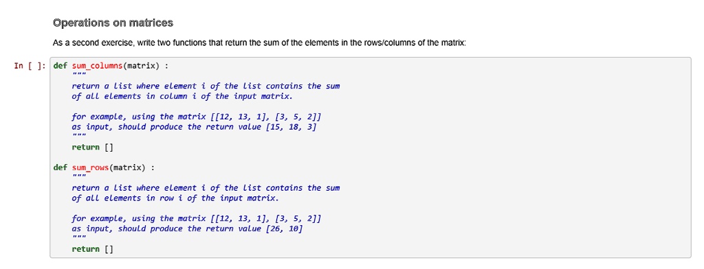 Operations on matrices
As a second exercise, write two functions that return the sum of the elements in the rows/columns of the matrix:
In []: def sumcolumns (matrix):
return a list where element i of the list contains the sum
of all elements in column i of the input matrix.
for example, using the matrix [[12, 13, 1], [3, 5, 2]]
as input, should produce the return value [15, 18, 3]
return []
def sumrows(matrix) :
return a list where element i of the list contains the sum
of all elements in row i of the input matrix.
for example, using the matrix [[12, 13, 1], [3, 5, 2]]
as input, should produce the return value [26, 10]
return []