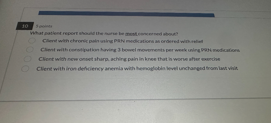 What patient report should the nurse be most concerned about?
Client with chronic pain using PRN medications as ordered with relief
Client with constipation having 3 bowel movements per week using PRN medications
Client with new onset sharp, aching pain in knee that is worse after exercise
Client with iron deficiency anemia with hemoglobin level unchanged from last visit