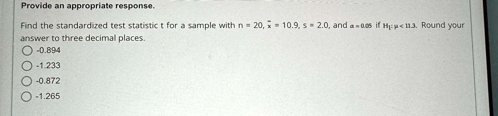 Provide an appropriate response.
Find the standardized test statistic t for a sample with n = 20, x̅ = 10.9, s = 2.0, and α = 0.05 if H1: μ < 11.3. Round your
answer to three decimal places.
-0.894
-1.233
-0.872
-1.265