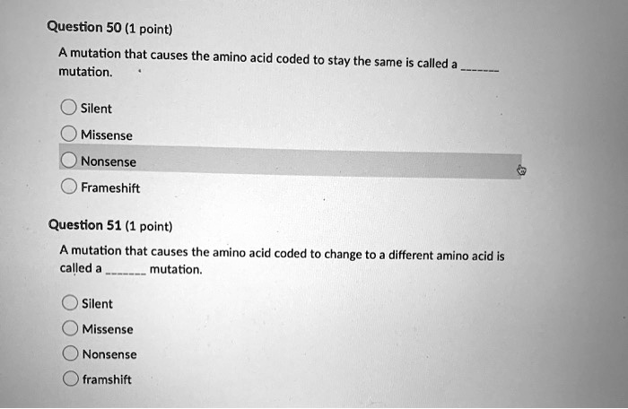 Question 50 (1 point)
A mutation that causes the amino acid coded to stay the same is called a  mutation.
Silent
Missense
Nonsense
Frameshift
Question 51 (1 point)
A mutation that causes the amino acid coded to change to a different amino acid is called a  mutation.
Silent
Missense
Nonsense
framshift