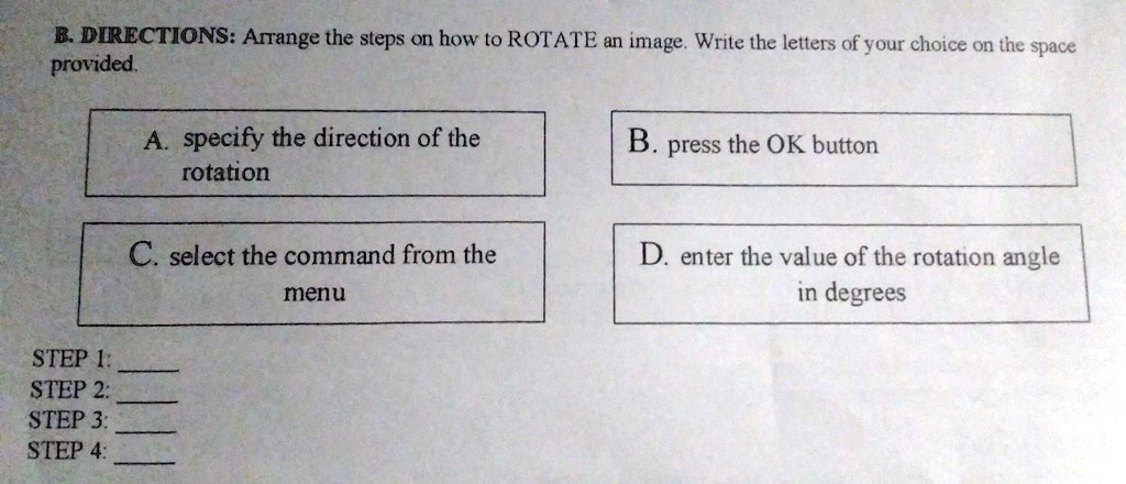 B. DIRECTIONS: Arrange the steps on how to ROTATE an image. Write the letters of your choice on the space provided.
A. specify the direction of the
rotation
C. select the command from the
menu
B. press the OK button
D. enter the value of the rotation angle
in degrees
STEP 1:
STEP 2:
STEP 3:
STEP 4: