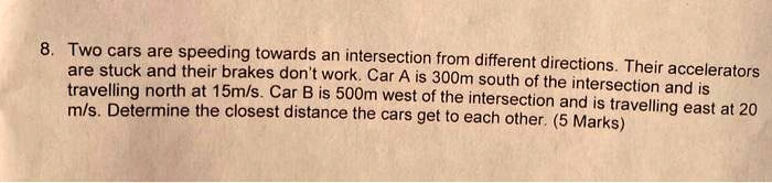Two cars are speeding towards an intersection from different directions. Their accelerators are stuck and their brakes don't work. Car A is 300m south of the intersection and is travelling north at 15m/s. Car B is 500m west of the intersection and is travelling east at 20 m/s. Determine the closest distance the cars get to each other. (5 Marks)