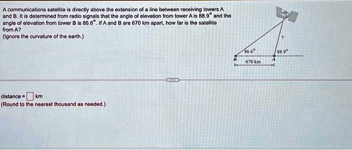 A communications satellite is directly above the extension of a line between receiving towers A and B. It is determined from radio signals that the angle of elevation from tower A is 88.9° and the angle of elevation from tower B is 86.6°. If A and B are 670 km apart, how far is the satellite from A?
(Ignore the curvature of the earth.)
distance =  km
(Round to the nearest thousand as needed.)