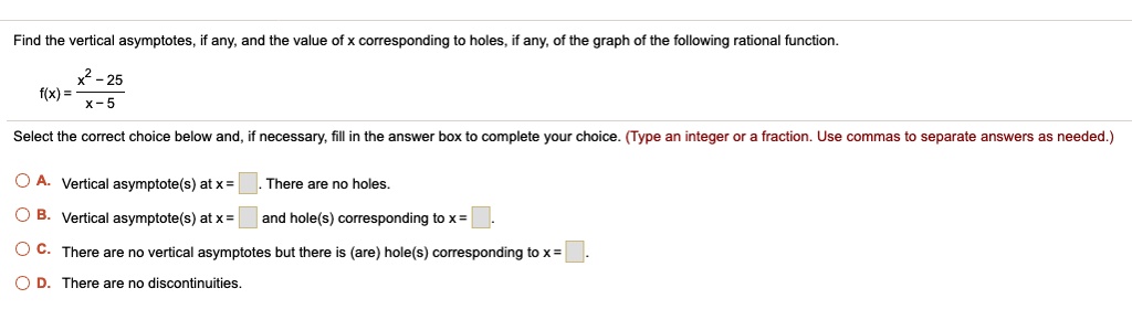 Find the vertical asymptotes, if any, and the value of x corresponding to holes, if any, of the graph of the following rational function.

f(x) = (x^2 - 25) / (x - 5)

Select the correct choice below and, if necessary, fill in the answer box to complete your choice. (Type an integer or a fraction. Use commas to separate answers as needed.)

A. Vertical asymptote(s) at x = . There are no holes.
B. Vertical asymptote(s) at x = and hole(s) corresponding to x = .
C. There are no vertical asymptotes but there is (are) hole(s) corresponding to x = .
D. There are no discontinuities.
