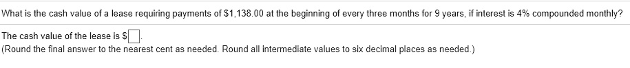 What is the cash value of a lease requiring payments of 1,138.00 at the beginning of every three months for 9 years, if interest is 4% compounded monthly?

The cash value of the lease is.
(Round the final answer to the nearest cent as needed. Round all intermediate values to six decimal places as needed.)
