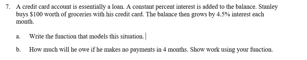 7. A credit card account is essentially a loan. A constant percent interest is added to the balance. Stanley buys 100 worth of groceries with his credit card. The balance then grows by 4.5% interest each month.

a. Write the function that models this situation.
b. How much will he owe if he makes no payments in 4 months. Show work using your function.