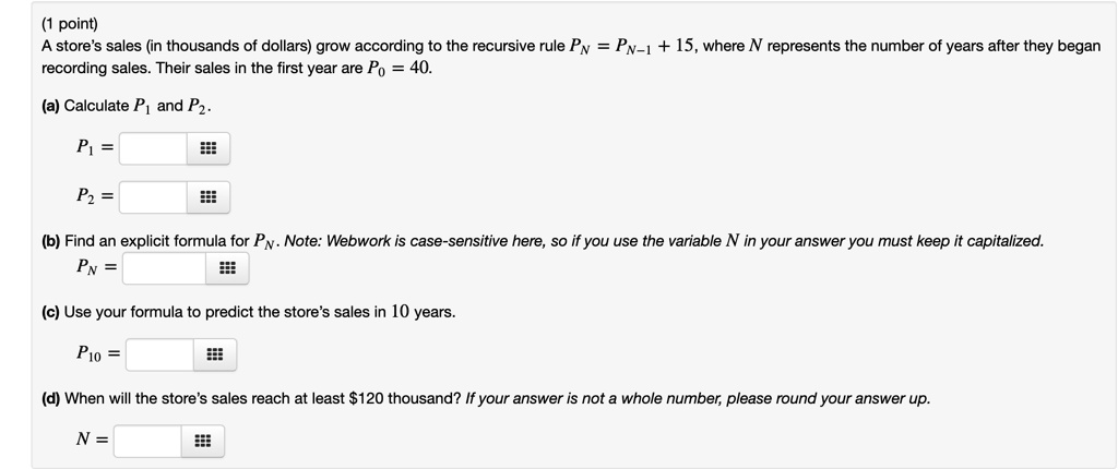 A store's sales (in thousands of dollars) grow according to the recursive rule PN = PN-1 + 15, where N represents the number of years after they began recording sales. Their sales in the first year are P0 = 40.

(a) Calculate P1 and P2.
P1 =
P2 =

(b) Find an explicit formula for PN. Note: Webwork is case-sensitive here, so if you use the variable N in your answer you must keep it capitalized.
PN =

(c) Use your formula to predict the store's sales in 10 years.
P10 =

(d) When will the store's sales reach at least 120 thousand? If your answer is not a whole number, please round your answer up.
N =