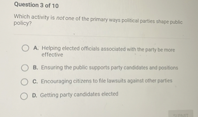 Which activity is not one of the primary ways political parties shape public policy?

A. Helping elected officials associated with the party be more effective
B. Ensuring the public supports party candidates and positions
C. Encouraging citizens to file lawsuits against other parties
D. Getting party candidates elected
