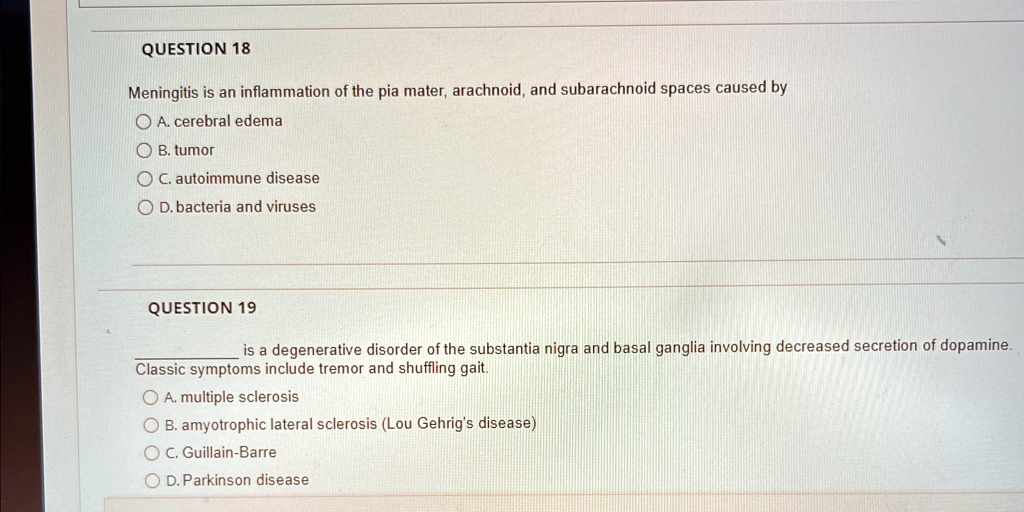 QUESTION 18
Meningitis is an inflammation of the pia mater, arachnoid, and subarachnoid spaces caused by
A. cerebral edema
B. tumor
C. autoimmune disease
D. bacteria and viruses
QUESTION 19
is a degenerative disorder of the substantia nigra and basal ganglia involving decreased secretion of dopamine.
Classic symptoms include tremor and shuffling gait.
A. multiple sclerosis
B. amyotrophic lateral sclerosis (Lou Gehrig's disease)
C. Guillain-Barre
D. Parkinson disease