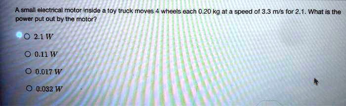 asmall electrical motor inside a toy truck moves 4wheels each 020 kg at a speed of 33 ms for 21what is the power put out bythe motor 9021w 011w 0017w 0032w 33764