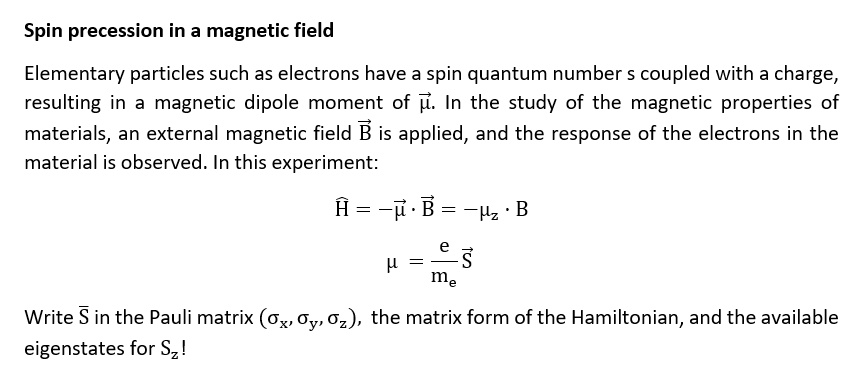 Spin precession in a magnetic field
Elementary particles such as electrons have a spin quantum number s coupled with a charge,
resulting in a magnetic dipole moment of μ⃗. In the study of the magnetic properties of
materials, an external magnetic field B⃗ is applied, and the response of the electrons in the
material is observed. In this experiment:
Ĥ = -μ⃗·B⃗ = -· B
μ = (e)/(me)S⃗
Write S⃗ in the Pauli matrix (, ,), the matrix form of the Hamiltonian, and the available
eigenstates for Sz!
