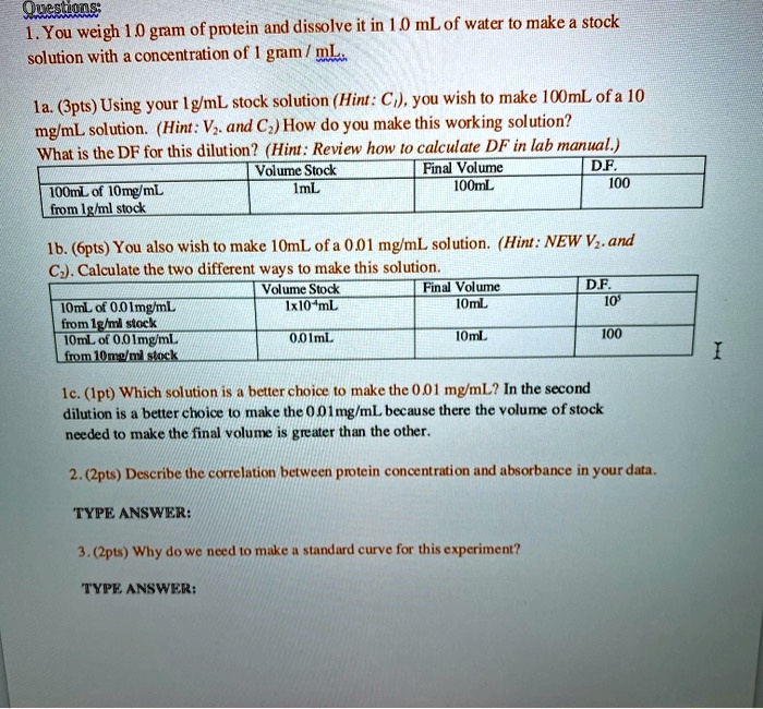 Questions:
1. You weigh 1.0 gram of protein and dissolve it in 1.0 mL of water to make a stock
solution with a concentration of 1 gram / mL.

1a. (3pts) Using your 1g/mL stock solution (Hint: C1), you wish to make 100mL of a 10
mg/mL solution. (Hint: V2 and C2) How do you make this working solution?
What is the DF for this dilution? (Hint: Review how to calculate DF in lab manual.)

100mL of 10mg/mL from 1g/ml stock | Volume Stock 1mL | Final Volume 100mL | D.F. 100

1b. (6pts) You also wish to make 10mL of a 0.01 mg/mL solution. (Hint: NEW V2 and
C2). Calculate the two different ways to make this solution.

10mL of 0.01mg/mL from 1g/ml stock | Volume Stock 1x10^-4mL | Final Volume 10mL | D.F. 10^5
10mL of 0.01mg/mL from 10mg/ml stock | Volume Stock 0.01mL | Final Volume 10mL | D.F. 100

1c. (1pt) Which solution is a better choice to make the 0.01 mg/mL? In the second
dilution is a better choice to make the 0.01mg/mL because there the volume of stock
needed to make the final volume is greater than the other.

2. (2pts) Describe the correlation between protein concentration and absorbance in your data.
TYPE ANSWER:

3. (2pts) Why do we need to make a standard curve for this experiment?
TYPE ANSWER:
