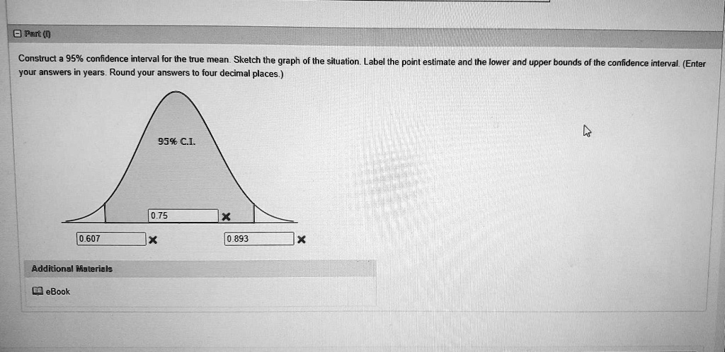Construct a 95% confidence interval for the true mean. Sketch the graph of the situation. Label the point estimate and the lower and upper bounds of the confidence interval. (Enter your answers in years. Round your answers to four decimal places.)

95% C.I.

Additional Materials
eBook