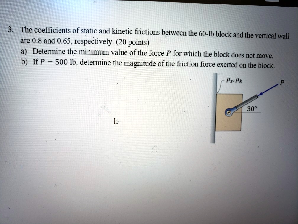 3. The coefficients of static and kinetic frictions between the 60-lb block and the vertical wall
are 0.8 and 0.65, respectively. (20 points)
a) Determine the minimum value of the force P for which the block does not move.
b) If P = 500 lb, determine the magnitude of the friction force exerted on the block.