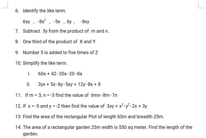 6. Identify the like term.
2
6xy, -8x², -5x, 6y, -8xy
7. Subtract 3y from the product of m and n.
8. One third of the product of X and Y.
9. Number 5 is added to five times of Z
10. Simplify the like term.
I.
60a + 42 - 20a - 20 - 8a
II.
3yx + 5x - 6y - 5xy + 12y - 8x + 8
11. If m = 3, n = -3 find the value of 6mn - 8m - 7n
12. If x = -5 and y = -2 then find the value of 3xy + x² - y² - 2x + 3y
13. Find the area of the rectangular Plot of length 65m and breadth 25m.
14. The area of a rectangular garden 25m width is 550 sq meter. Find the length of the
garden.