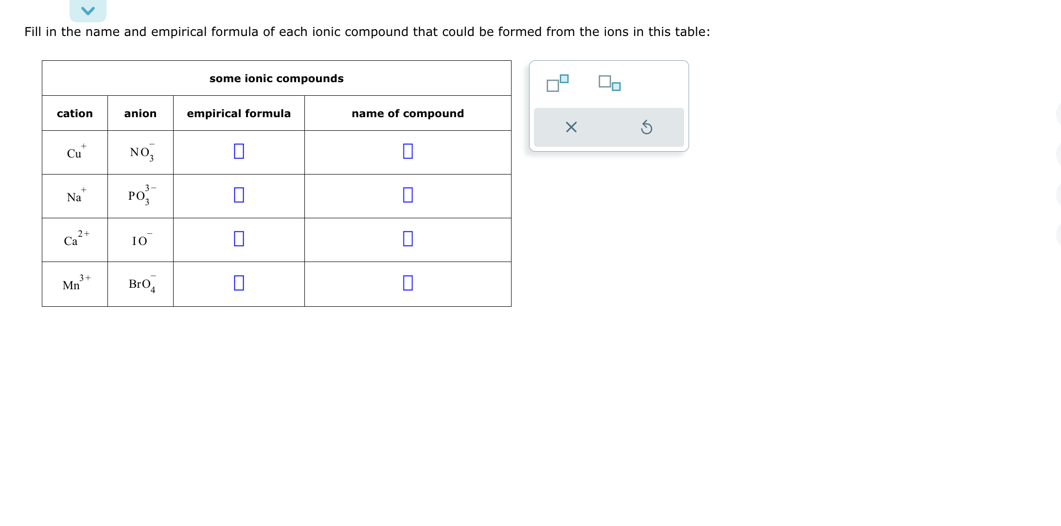 Fill in the name and empirical formula of each ionic compound that could be formed from the ions in this table:
egintabular|c|c|c|c|
hline multicolumn3|c| some ionic compounds  hline cation     anion     empirical formula     name of compound hline ( mathrmCu^+ )     ( mathrmNO3^- )     ( square )     ( square ) hline ( mathrmNa^+ )     ( mathrmPO3^3- )     ( square )     ( square ) hline ( mathrmCa^2+ )     ( mathrmIO^- )     ( square )     ( square ) hline ( mathrmMn^3+ )     ( mathrmBrO4^- )     ( square )     ( square ) hline
endtabular