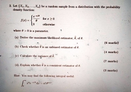 3. Let X1, X2, …, Xn be a random sample from a distribution with the probability
density function:

f(x) = (e^-x/θ)/(θ)   for  x > 0
 0    otherwise

where θ > 0 is a parameter.

(a) Derive the maximum likelihood estimator, θ̂, of θ.
(6 marks)
(b) Check whether θ̂ is an unbiased estimator of θ.
(4 marks)
(c) Calculate the variance of θ̂.
(7 marks)
(d) Explain whether θ̂ is a consistent estimator of θ.
(3 marks)
Hint: You may find the following integral useful:

∫0^∞ x^n e^-x/θ dx = n! θ^n+1