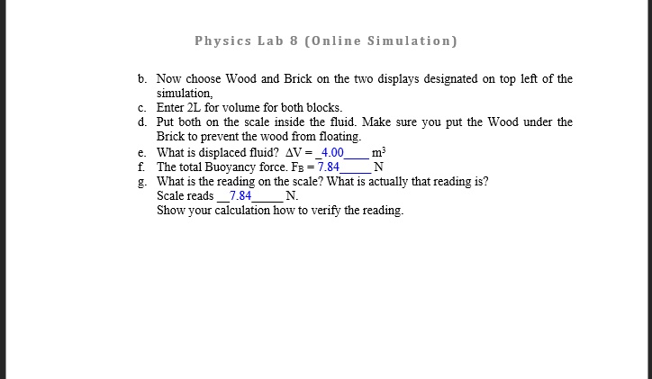 Physics Lab 8 (Online Simulation)
b. Now choose Wood and Brick on the two displays designated on top left of the
simulation,
c. Enter 2L for volume for both blocks.
d. Put both on the scale inside the fluid. Make sure you put the Wood under the
Brick to prevent the wood from floating.
e. What is displaced fluid? Δ V = 4.00 m^3
f. The total Buoyancy force. FB = 7.84 N
g. What is the reading on the scale? What is actually that reading is?
Scale reads 7.84 N.
Show your calculation how to verify the reading.