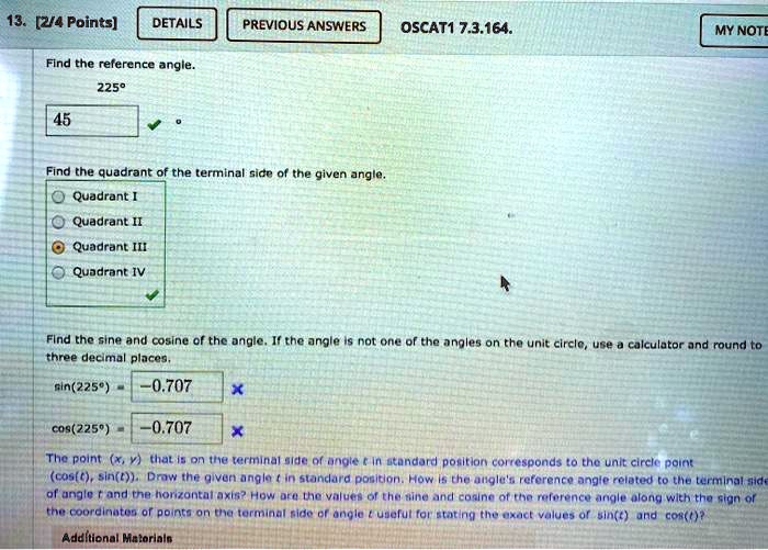 13. [2/4 Points] DETAILS PREVIOUS ANSWERS OSCAT1 7.3.164. MY NOTE Find the reference angle. 225° 45 ° Find the quadrant of the terminal side of the given angle. Quadrant I Quadrant II Quadrant III Quadrant IV Find the sine and cosine of the angle. If the angle is not one of the angles on the unit circle, use a calculator and round to three decimal places. sin(225^∘) = -0.707 cos(225^∘) = -0.707 The point (x, y) that is on the terminal side of angle t in standard position corresponds to the unit circle point (cos(t), sin(t)). Draw the given angle t in standard position. How is the angle's reference angle related to the terminal side of angle t and the horizontal axis? How are the values of the sine and cosine of the reference angle along with the sign of the coordinates of points on the terminal side of angle t useful for stating the exact values of sin(t) and cos(t)? Additional Materials