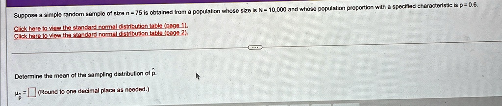 Suppose a simple random sample of size n = 75 is obtained from a population whose size is N = 10,000 and whose population proportion with a specified characteristic is p = 0.6.
Click here to view the standard normal distribution table (page 1).
Click here to view the standard normal distribution table (page 2).
Determine the mean of the sampling distribution of p̂.
μp̂ = (Round to one decimal place as needed.)