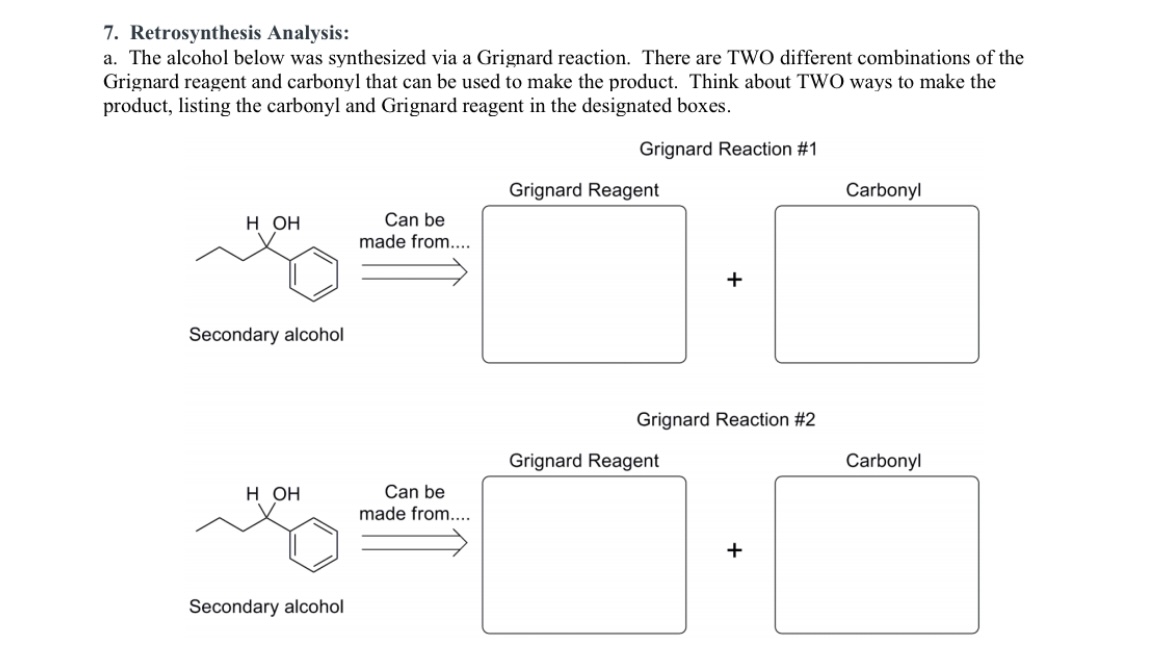 7. Retrosynthesis Analysis:
a. The alcohol below was synthesized via a Grignard reaction. There are TWO different combinations of the Grignard reagent and carbonyl that can be used to make the product. Think about TWO ways to make the product, listing the carbonyl and Grignard reagent in the designated boxes.
Grignard Reaction #1
H OH
Can be made from...
Grignard Reagent
Carbonyl
+
Secondary alcohol
Grignard Reaction #2
H OH
Can be made from...
Grignard Reagent
Carbonyl
+
Secondary alcohol