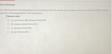 A critical portion of a population is vaccinated so that the spread of a contagious disease is contained within a smaller portion of the population. This is known as
Choose one:
A. communicable disease immunity.
B. compromised immunity.
C. passive immunity.
D. herd immunity.